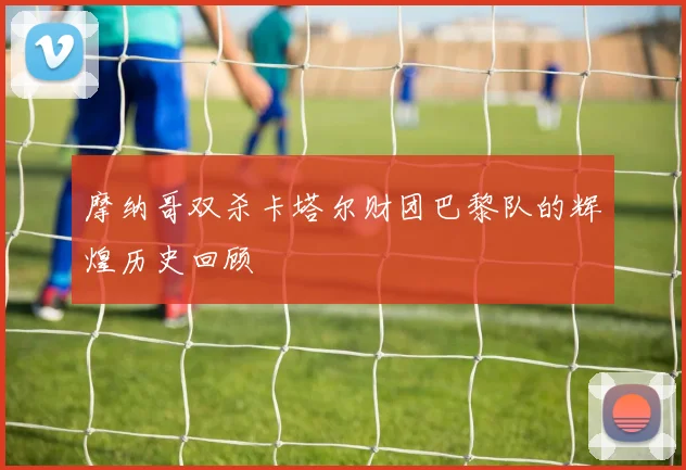 摩纳哥双杀卡塔尔财团巴黎队的辉煌历史回顾
