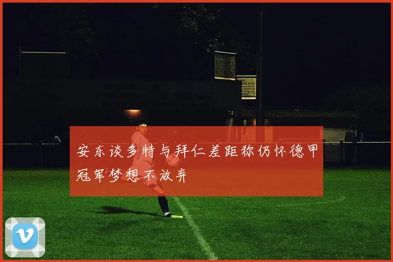 安东谈多特与拜仁差距称仍怀德甲冠军梦想不放弃