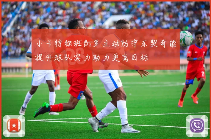 小卡特称班凯罗主动防守东契奇能提升球队实力助力更高目标