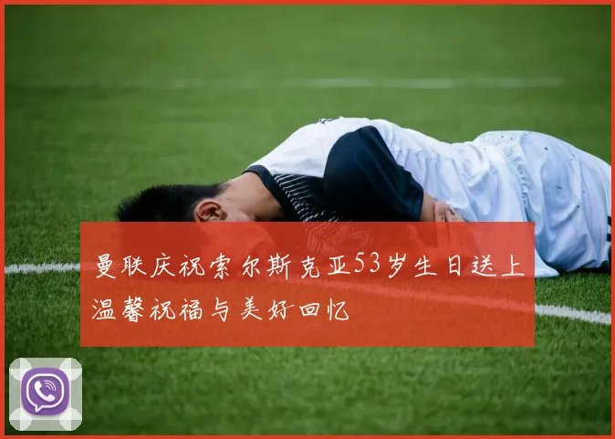 曼联庆祝索尔斯克亚53岁生日送上温馨祝福与美好回忆