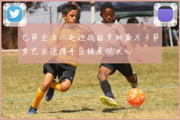 巴萨全力以赴迎战赫罗纳莱万卡萨多巴尔德携手出镜展现决心