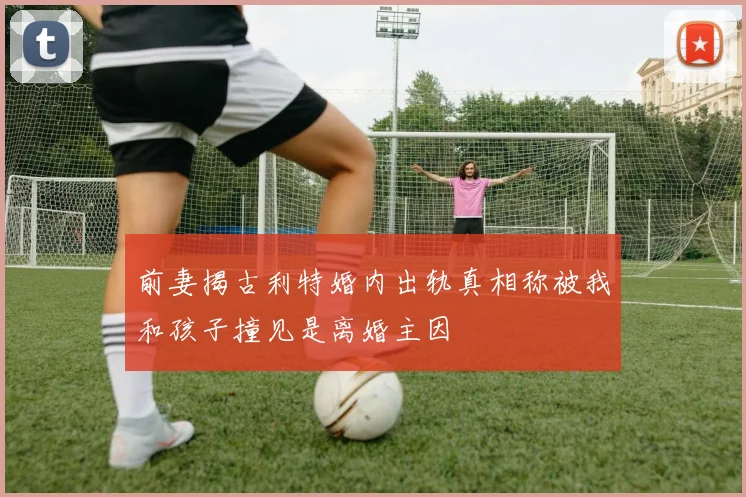 前妻揭古利特婚内出轨真相称被我和孩子撞见是离婚主因
